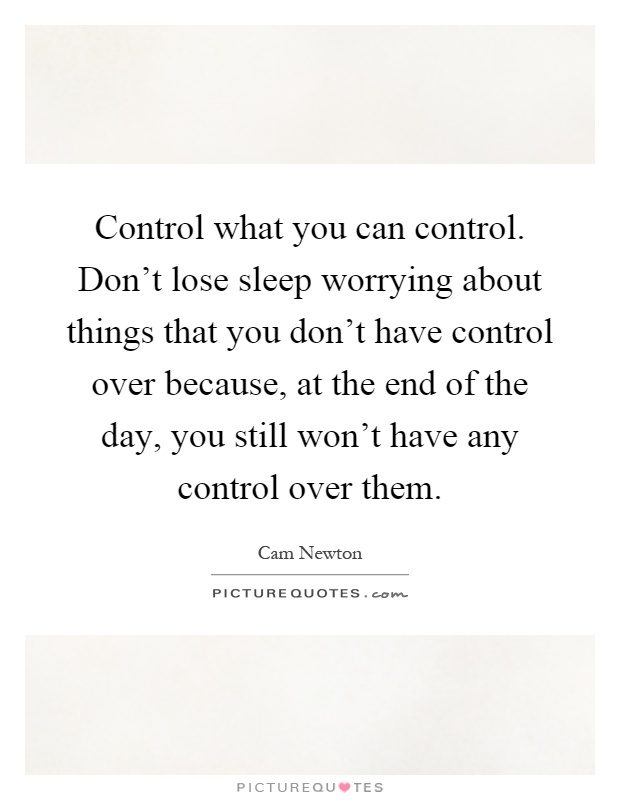 Control what you can control. Don't lose sleep worrying about things that you don't have control over because, at the end of the day, you still won't have any control over them Picture Quote #1
