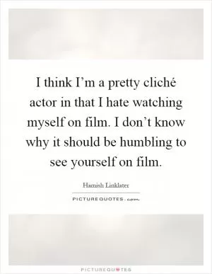 I think I’m a pretty cliché actor in that I hate watching myself on film. I don’t know why it should be humbling to see yourself on film Picture Quote #1