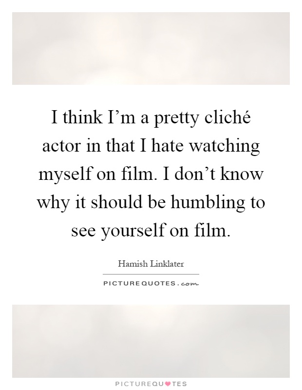 I think I'm a pretty cliché actor in that I hate watching myself on film. I don't know why it should be humbling to see yourself on film Picture Quote #1