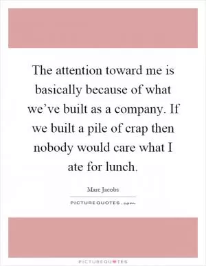 The attention toward me is basically because of what we’ve built as a company. If we built a pile of crap then nobody would care what I ate for lunch Picture Quote #1