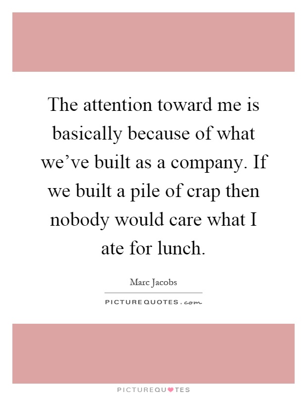 The attention toward me is basically because of what we've built as a company. If we built a pile of crap then nobody would care what I ate for lunch Picture Quote #1