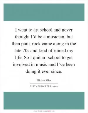 I went to art school and never thought I’d be a musician, but then punk rock came along in the late 70s and kind of ruined my life. So I quit art school to get involved in music and I’ve been doing it ever since Picture Quote #1