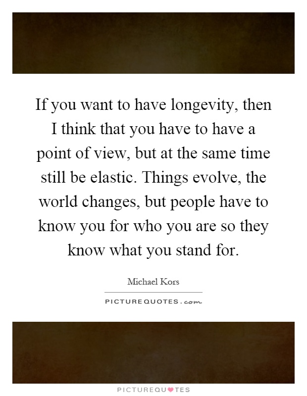 If you want to have longevity, then I think that you have to have a point of view, but at the same time still be elastic. Things evolve, the world changes, but people have to know you for who you are so they know what you stand for Picture Quote #1