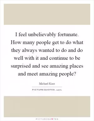 I feel unbelievably fortunate. How many people get to do what they always wanted to do and do well with it and continue to be surprised and see amazing places and meet amazing people? Picture Quote #1