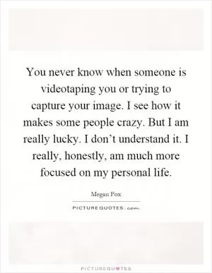 You never know when someone is videotaping you or trying to capture your image. I see how it makes some people crazy. But I am really lucky. I don’t understand it. I really, honestly, am much more focused on my personal life Picture Quote #1