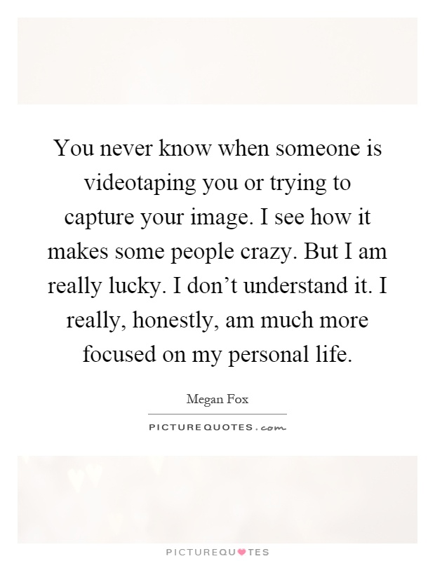 You never know when someone is videotaping you or trying to capture your image. I see how it makes some people crazy. But I am really lucky. I don't understand it. I really, honestly, am much more focused on my personal life Picture Quote #1