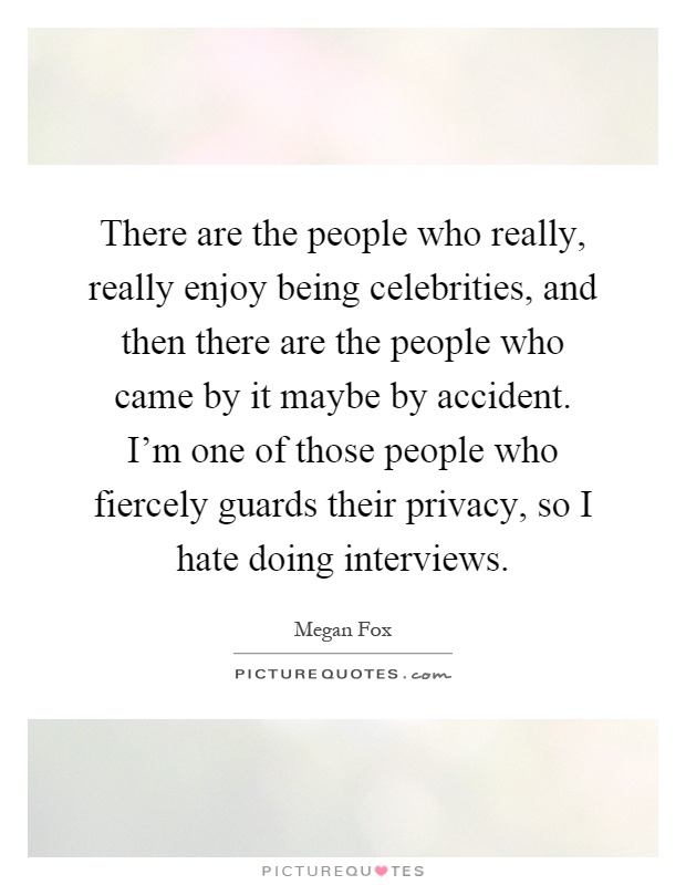 There are the people who really, really enjoy being celebrities, and then there are the people who came by it maybe by accident. I'm one of those people who fiercely guards their privacy, so I hate doing interviews Picture Quote #1