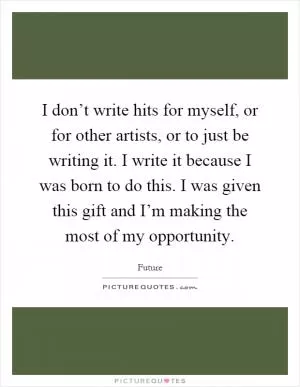 I don’t write hits for myself, or for other artists, or to just be writing it. I write it because I was born to do this. I was given this gift and I’m making the most of my opportunity Picture Quote #1