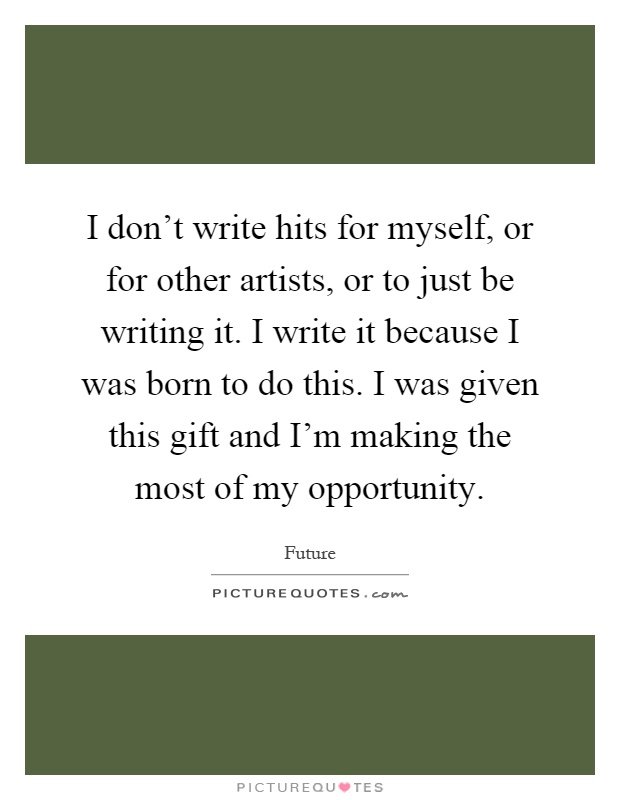 I don't write hits for myself, or for other artists, or to just be writing it. I write it because I was born to do this. I was given this gift and I'm making the most of my opportunity Picture Quote #1