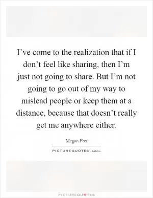 I’ve come to the realization that if I don’t feel like sharing, then I’m just not going to share. But I’m not going to go out of my way to mislead people or keep them at a distance, because that doesn’t really get me anywhere either Picture Quote #1