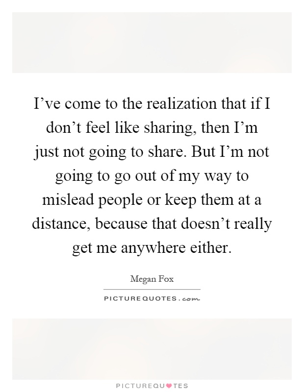 I've come to the realization that if I don't feel like sharing, then I'm just not going to share. But I'm not going to go out of my way to mislead people or keep them at a distance, because that doesn't really get me anywhere either Picture Quote #1