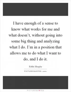 I have enough of a sense to know what works for me and what doesn’t, without going into some big thing and analyzing what I do. I’m in a position that allows me to do what I want to do, and I do it Picture Quote #1