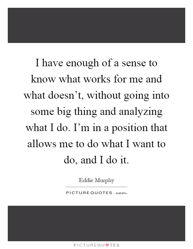 I have enough of a sense to know what works for me and what doesn't, without going into some big thing and analyzing what I do. I'm in a position that allows me to do what I want to do, and I do it Picture Quote #1