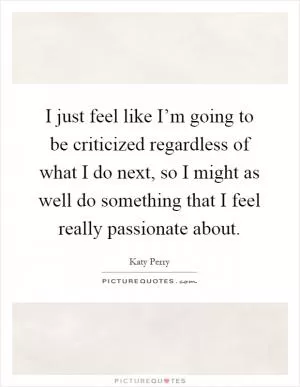 I just feel like I’m going to be criticized regardless of what I do next, so I might as well do something that I feel really passionate about Picture Quote #1