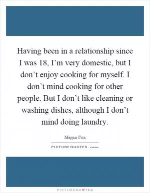 Having been in a relationship since I was 18, I’m very domestic, but I don’t enjoy cooking for myself. I don’t mind cooking for other people. But I don’t like cleaning or washing dishes, although I don’t mind doing laundry Picture Quote #1