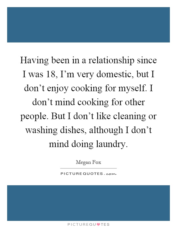 Having been in a relationship since I was 18, I'm very domestic, but I don't enjoy cooking for myself. I don't mind cooking for other people. But I don't like cleaning or washing dishes, although I don't mind doing laundry Picture Quote #1