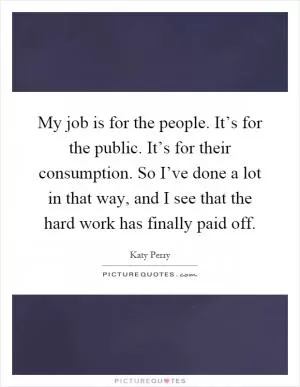 My job is for the people. It’s for the public. It’s for their consumption. So I’ve done a lot in that way, and I see that the hard work has finally paid off Picture Quote #1