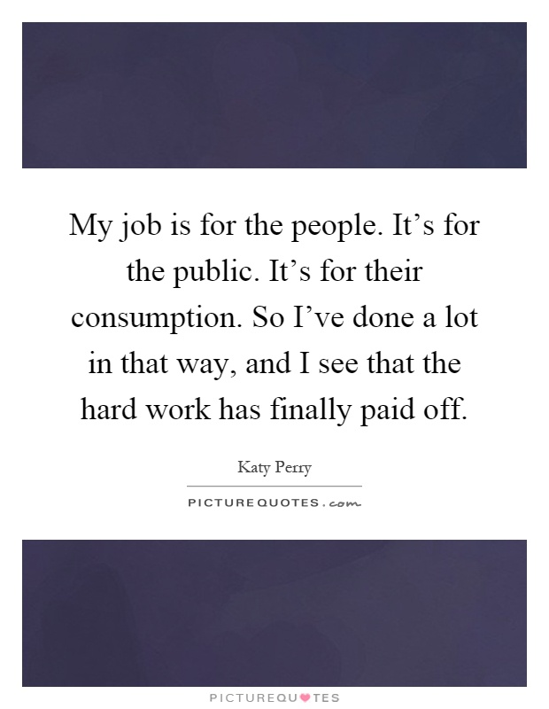 My job is for the people. It's for the public. It's for their consumption. So I've done a lot in that way, and I see that the hard work has finally paid off Picture Quote #1