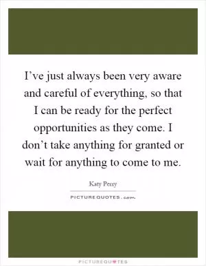I’ve just always been very aware and careful of everything, so that I can be ready for the perfect opportunities as they come. I don’t take anything for granted or wait for anything to come to me Picture Quote #1