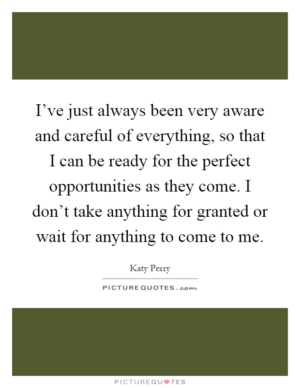 I've just always been very aware and careful of everything, so that I can be ready for the perfect opportunities as they come. I don't take anything for granted or wait for anything to come to me Picture Quote #1