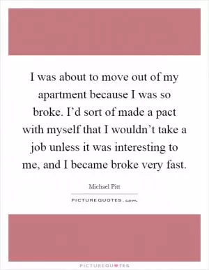I was about to move out of my apartment because I was so broke. I’d sort of made a pact with myself that I wouldn’t take a job unless it was interesting to me, and I became broke very fast Picture Quote #1