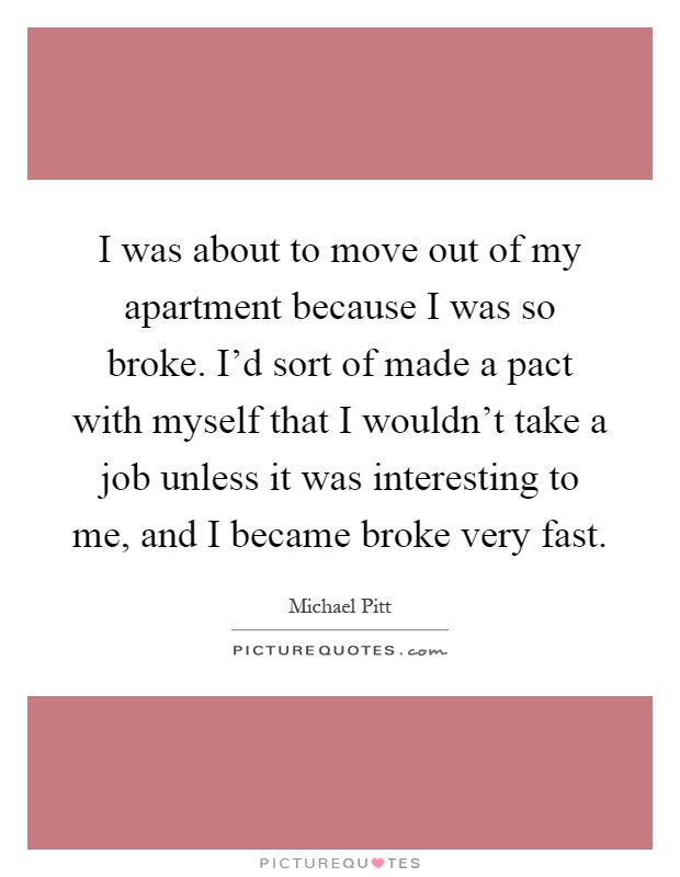 I was about to move out of my apartment because I was so broke. I'd sort of made a pact with myself that I wouldn't take a job unless it was interesting to me, and I became broke very fast Picture Quote #1