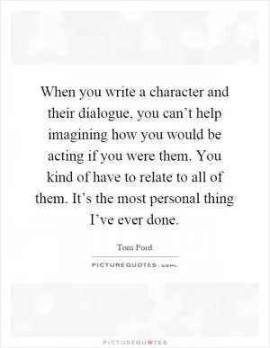 When you write a character and their dialogue, you can’t help imagining how you would be acting if you were them. You kind of have to relate to all of them. It’s the most personal thing I’ve ever done Picture Quote #1