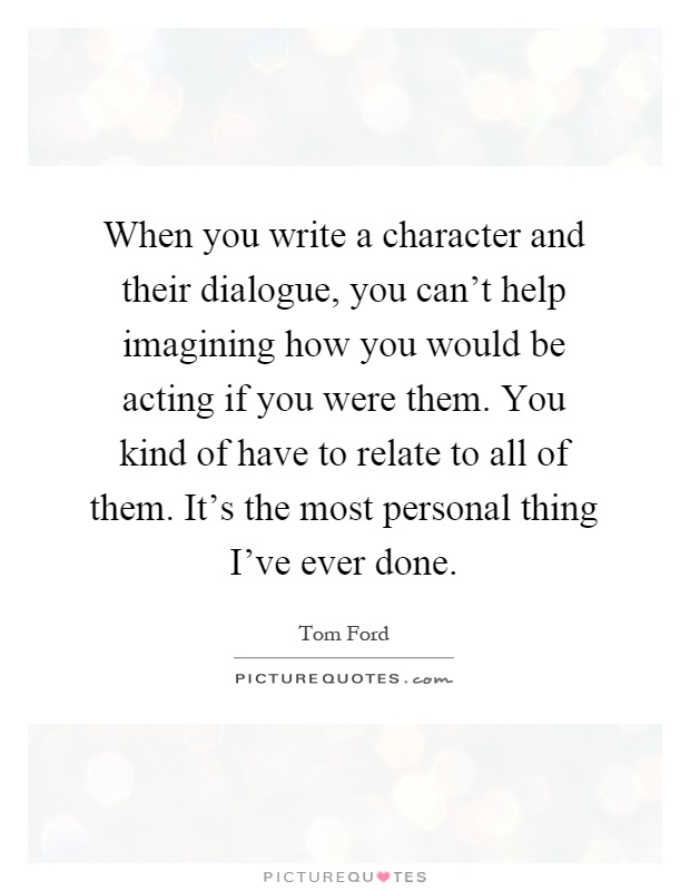 When you write a character and their dialogue, you can't help imagining how you would be acting if you were them. You kind of have to relate to all of them. It's the most personal thing I've ever done Picture Quote #1
