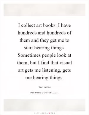 I collect art books. I have hundreds and hundreds of them and they get me to start hearing things. Sometimes people look at them, but I find that visual art gets me listening, gets me hearing things Picture Quote #1