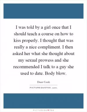 I was told by a girl once that I should teach a course on how to kiss properly. I thought that was really a nice compliment. I then asked her what she thought about my sexual prowess and she recommended I talk to a guy she used to date. Body blow Picture Quote #1