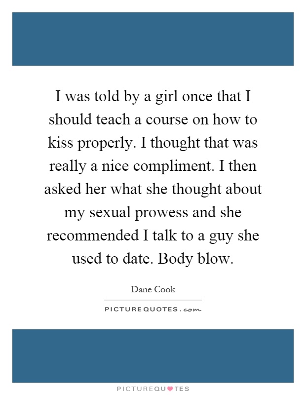 I was told by a girl once that I should teach a course on how to kiss properly. I thought that was really a nice compliment. I then asked her what she thought about my sexual prowess and she recommended I talk to a guy she used to date. Body blow Picture Quote #1