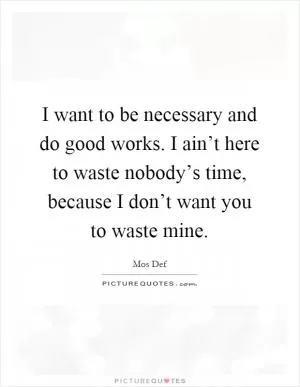I want to be necessary and do good works. I ain’t here to waste nobody’s time, because I don’t want you to waste mine Picture Quote #1