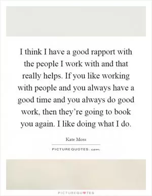 I think I have a good rapport with the people I work with and that really helps. If you like working with people and you always have a good time and you always do good work, then they’re going to book you again. I like doing what I do Picture Quote #1