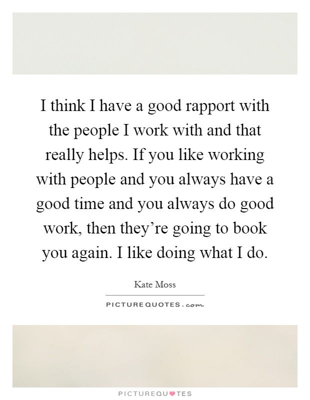 I think I have a good rapport with the people I work with and that really helps. If you like working with people and you always have a good time and you always do good work, then they're going to book you again. I like doing what I do Picture Quote #1