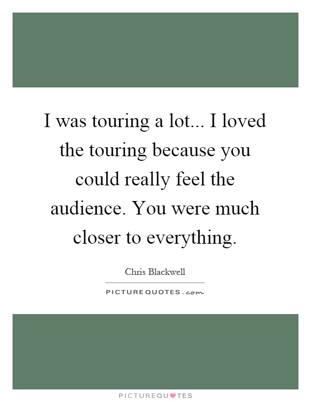 I was touring a lot... I loved the touring because you could really feel the audience. You were much closer to everything Picture Quote #1