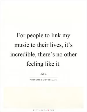 For people to link my music to their lives, it’s incredible, there’s no other feeling like it Picture Quote #1