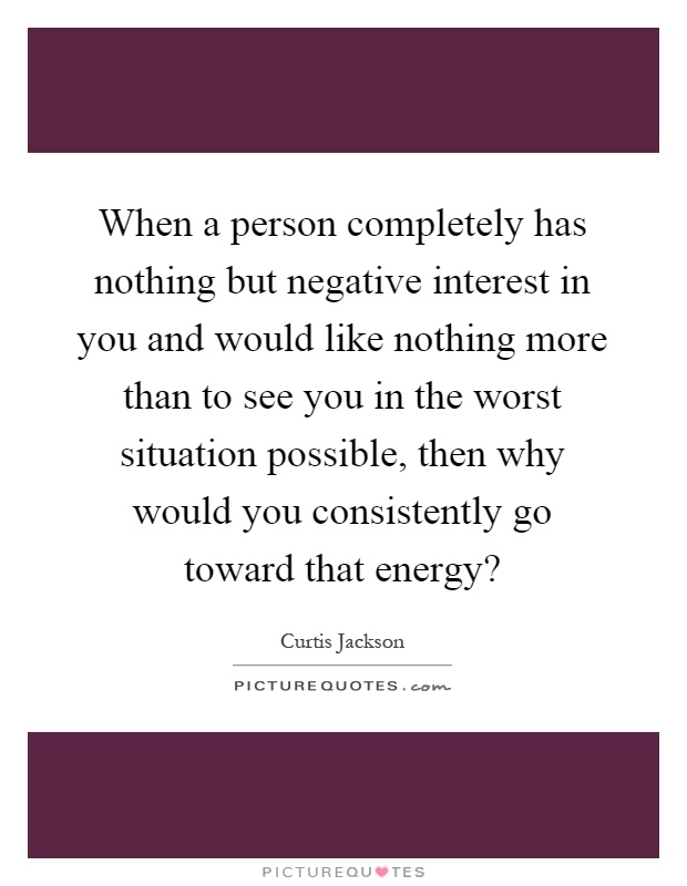When a person completely has nothing but negative interest in you and would like nothing more than to see you in the worst situation possible, then why would you consistently go toward that energy? Picture Quote #1
