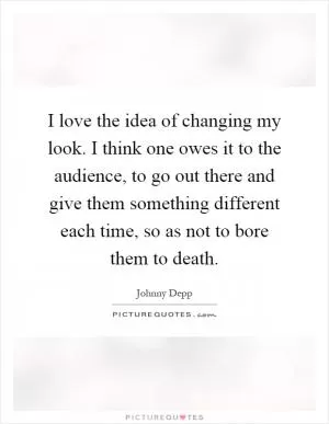 I love the idea of changing my look. I think one owes it to the audience, to go out there and give them something different each time, so as not to bore them to death Picture Quote #1