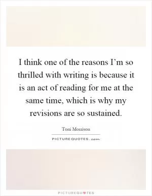 I think one of the reasons I’m so thrilled with writing is because it is an act of reading for me at the same time, which is why my revisions are so sustained Picture Quote #1