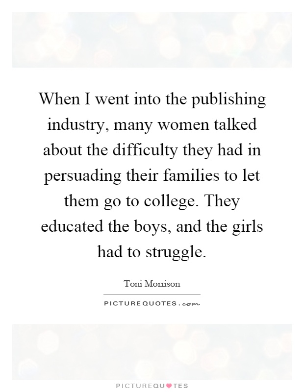 When I went into the publishing industry, many women talked about the difficulty they had in persuading their families to let them go to college. They educated the boys, and the girls had to struggle Picture Quote #1