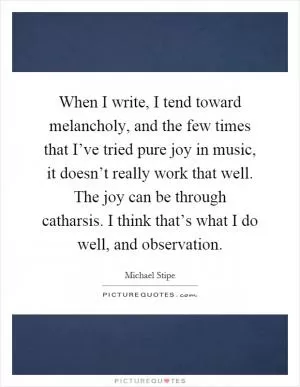 When I write, I tend toward melancholy, and the few times that I’ve tried pure joy in music, it doesn’t really work that well. The joy can be through catharsis. I think that’s what I do well, and observation Picture Quote #1