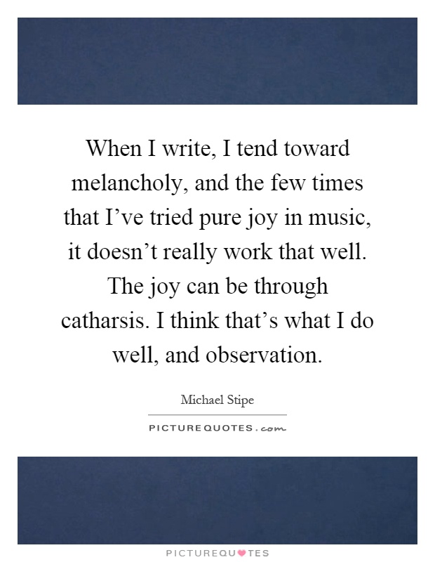 When I write, I tend toward melancholy, and the few times that I've tried pure joy in music, it doesn't really work that well. The joy can be through catharsis. I think that's what I do well, and observation Picture Quote #1