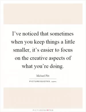 I’ve noticed that sometimes when you keep things a little smaller, it’s easier to focus on the creative aspects of what you’re doing Picture Quote #1
