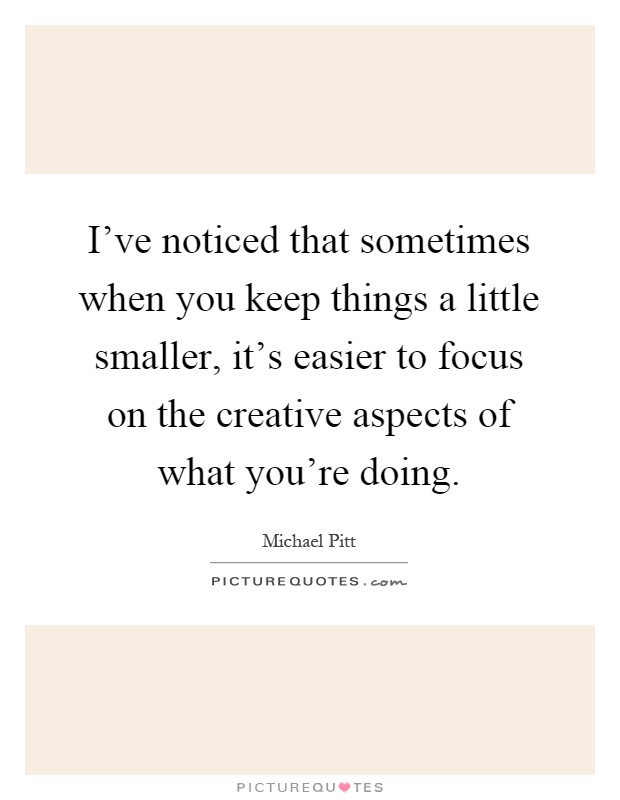 I've noticed that sometimes when you keep things a little smaller, it's easier to focus on the creative aspects of what you're doing Picture Quote #1