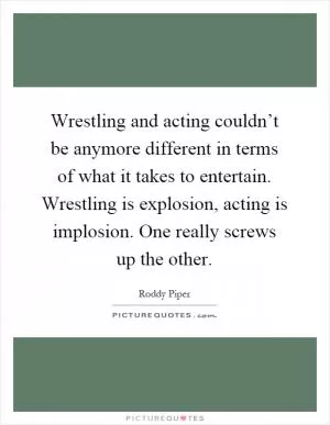 Wrestling and acting couldn’t be anymore different in terms of what it takes to entertain. Wrestling is explosion, acting is implosion. One really screws up the other Picture Quote #1