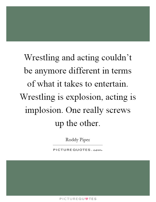 Wrestling and acting couldn't be anymore different in terms of what it takes to entertain. Wrestling is explosion, acting is implosion. One really screws up the other Picture Quote #1