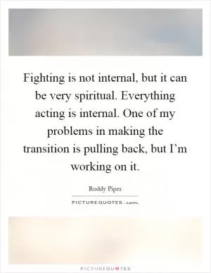 Fighting is not internal, but it can be very spiritual. Everything acting is internal. One of my problems in making the transition is pulling back, but I’m working on it Picture Quote #1