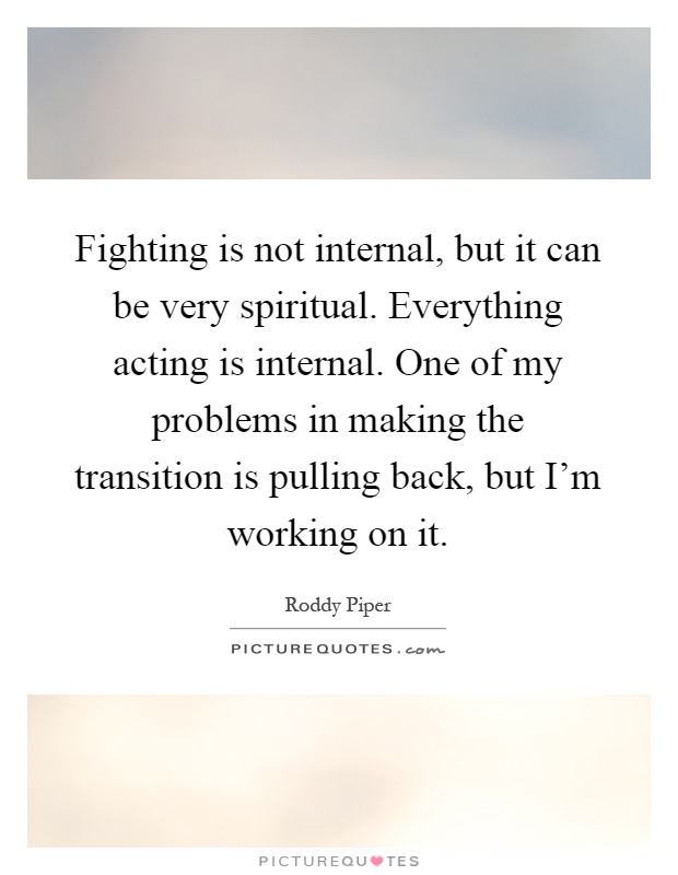 Fighting is not internal, but it can be very spiritual. Everything acting is internal. One of my problems in making the transition is pulling back, but I'm working on it Picture Quote #1
