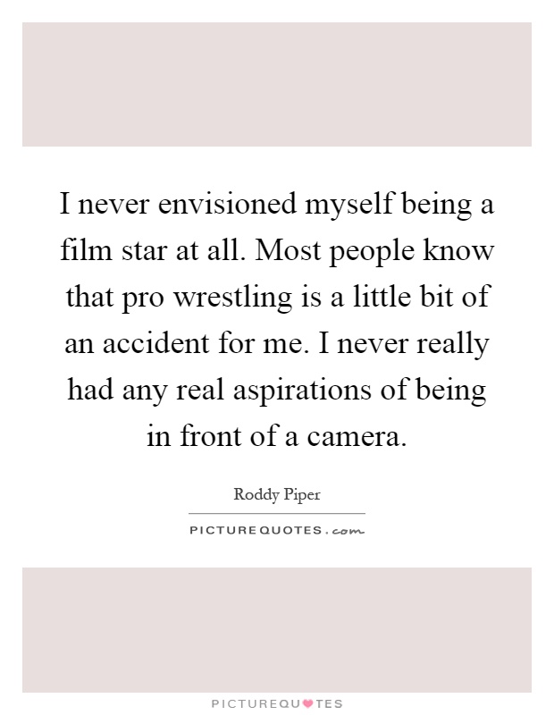 I never envisioned myself being a film star at all. Most people know that pro wrestling is a little bit of an accident for me. I never really had any real aspirations of being in front of a camera Picture Quote #1