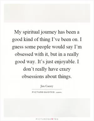 My spiritual journey has been a good kind of thing I’ve been on. I guess some people would say I’m obsessed with it, but in a really good way. It’s just enjoyable. I don’t really have crazy obsessions about things Picture Quote #1